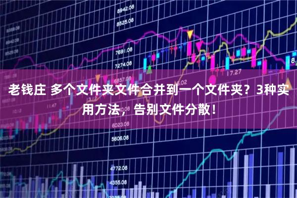 老钱庄 多个文件夹文件合并到一个文件夹？3种实用方法，告别文件分散！