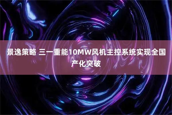 景逸策略 三一重能10MW风机主控系统实现全国产化突破