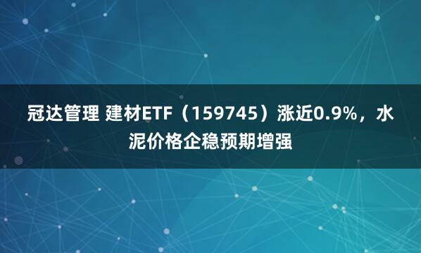 冠达管理 建材ETF（159745）涨近0.9%，水泥价格企稳预期增强