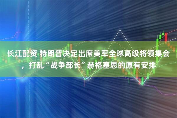 长江配资 特朗普决定出席美军全球高级将领集会，打乱“战争部长”赫格塞思的原有安排