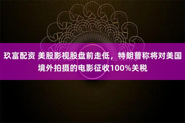 玖富配资 美股影视股盘前走低，特朗普称将对美国境外拍摄的电影征收100%关税