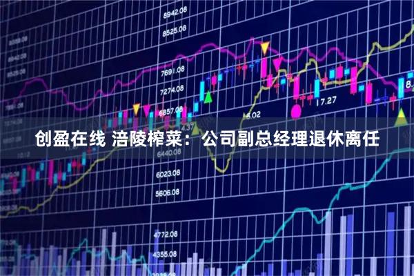 创盈在线 涪陵榨菜：公司副总经理退休离任