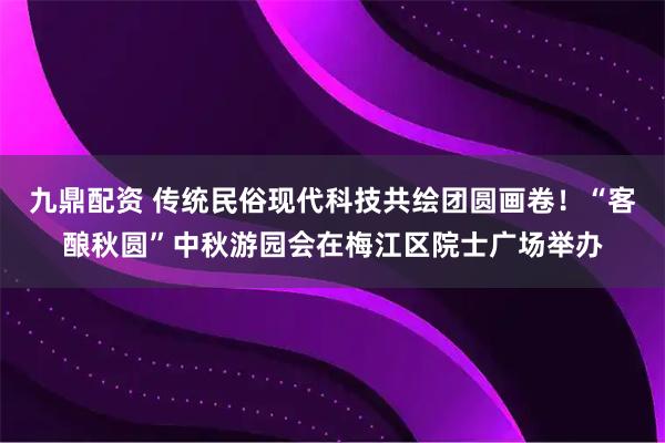 九鼎配资 传统民俗现代科技共绘团圆画卷！“客酿秋圆”中秋游园会在梅江区院士广场举办