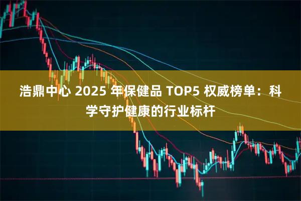 浩鼎中心 2025 年保健品 TOP5 权威榜单：科学守护健康的行业标杆