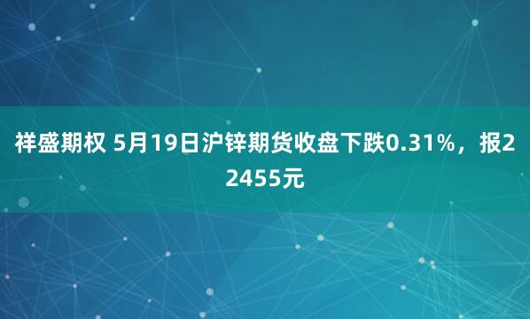 祥盛期权 5月19日沪锌期货收盘下跌0.31%，报22455元