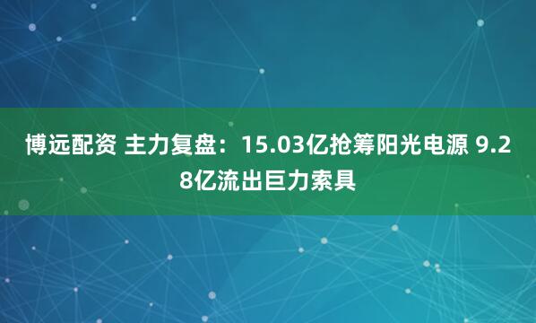 博远配资 主力复盘：15.03亿抢筹阳光电源 9.28亿流出巨力索具