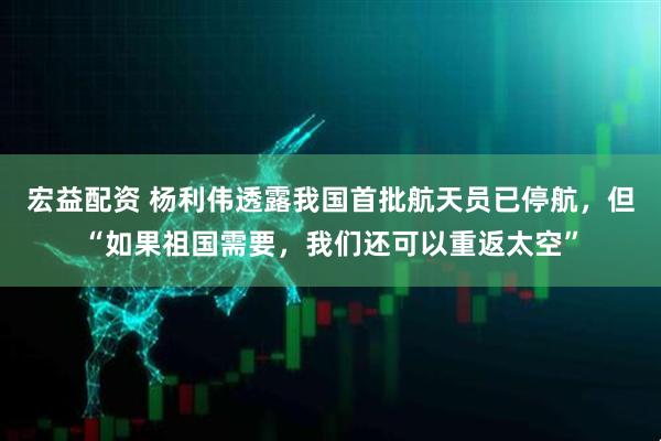 宏益配资 杨利伟透露我国首批航天员已停航，但“如果祖国需要，我们还可以重返太空”