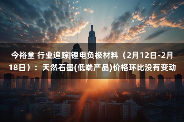 今裕堂 行业追踪|锂电负极材料（2月12日-2月18日）：天然石墨(低端产品)价格环比没有变动