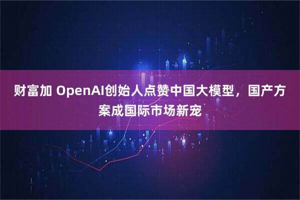 财富加 OpenAI创始人点赞中国大模型，国产方案成国际市场新宠