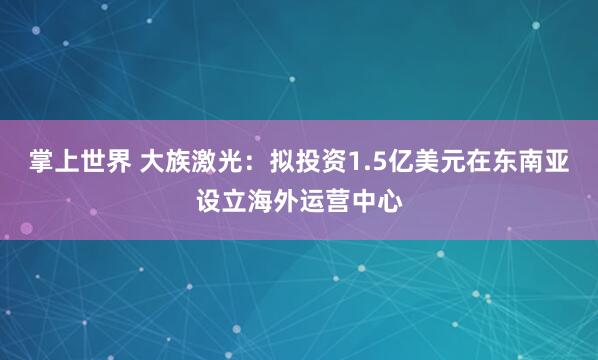掌上世界 大族激光：拟投资1.5亿美元在东南亚设立海外运营中心
