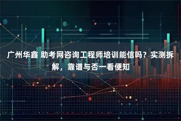 广州华鑫 助考网咨询工程师培训能信吗？实测拆解，靠谱与否一看便知