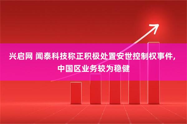 兴启网 闻泰科技称正积极处置安世控制权事件, 中国区业务较为稳健