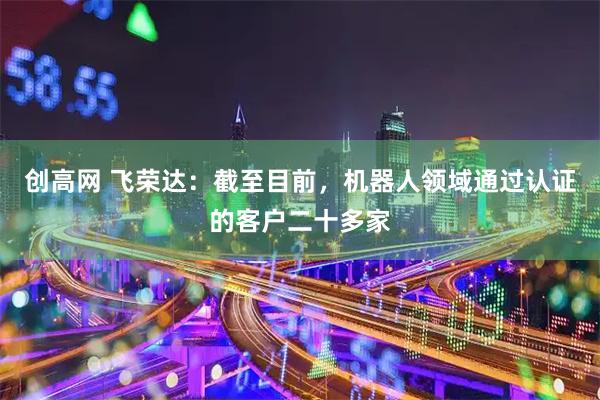 创高网 飞荣达：截至目前，机器人领域通过认证的客户二十多家