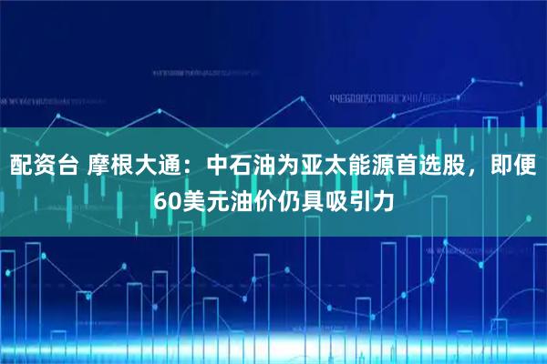 配资台 摩根大通：中石油为亚太能源首选股，即便60美元油价仍具吸引力